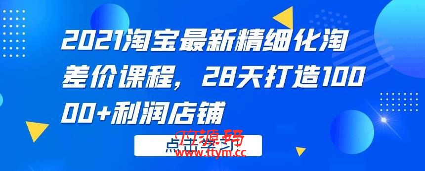 2021淘宝最新精细化淘差价课程，28 天打造 10000+利润店铺
